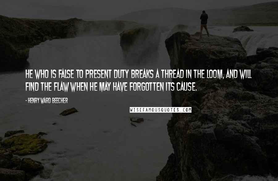 Henry Ward Beecher Quotes: He who is false to present duty breaks a thread in the loom, and will find the flaw when he may have forgotten its cause.