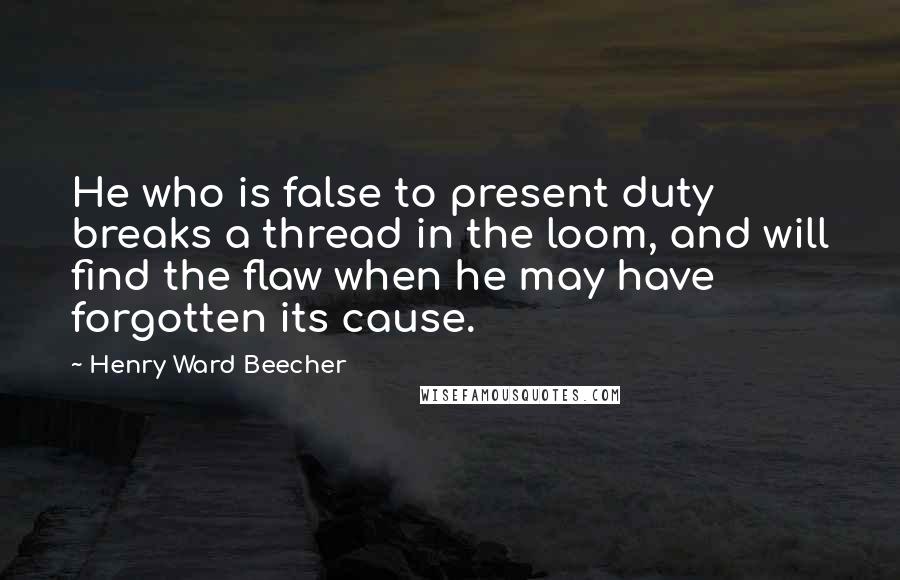 Henry Ward Beecher Quotes: He who is false to present duty breaks a thread in the loom, and will find the flaw when he may have forgotten its cause.