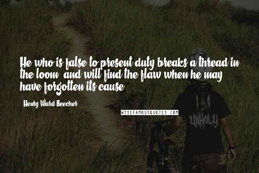 Henry Ward Beecher Quotes: He who is false to present duty breaks a thread in the loom, and will find the flaw when he may have forgotten its cause.