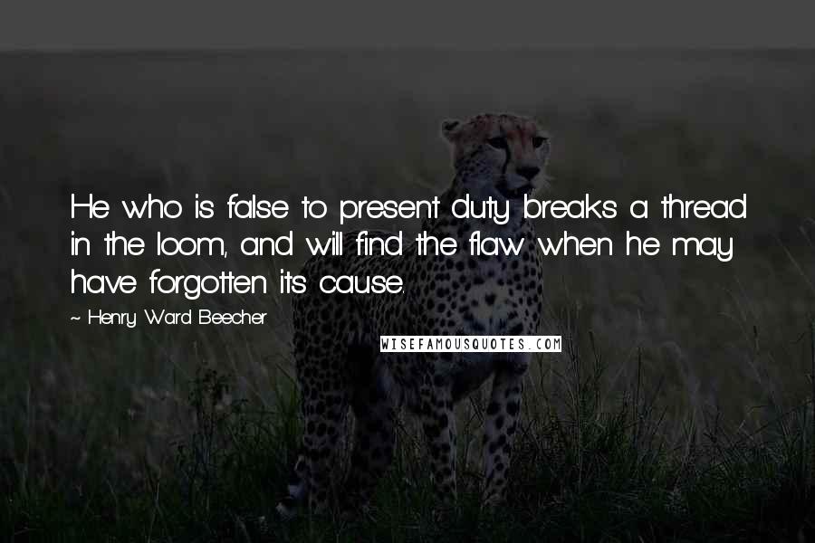 Henry Ward Beecher Quotes: He who is false to present duty breaks a thread in the loom, and will find the flaw when he may have forgotten its cause.