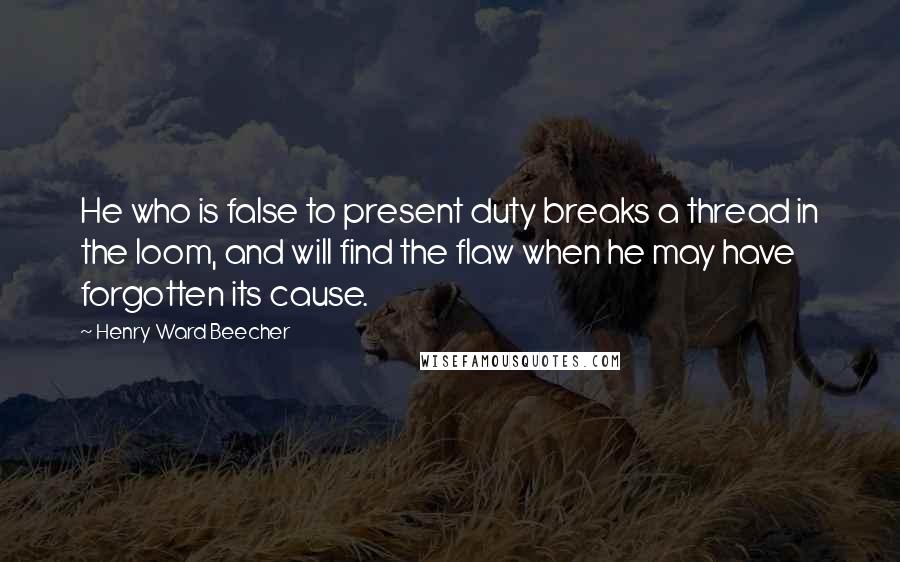 Henry Ward Beecher Quotes: He who is false to present duty breaks a thread in the loom, and will find the flaw when he may have forgotten its cause.