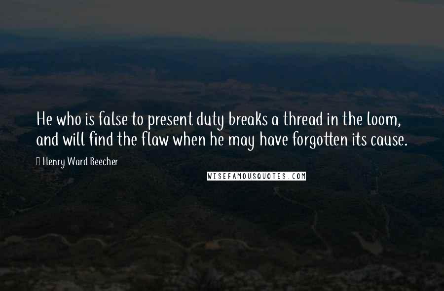 Henry Ward Beecher Quotes: He who is false to present duty breaks a thread in the loom, and will find the flaw when he may have forgotten its cause.