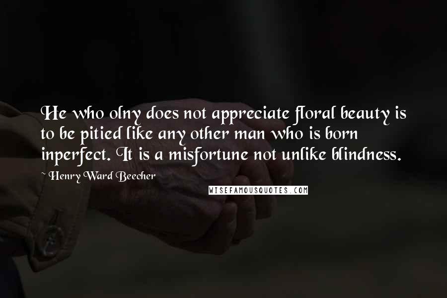 Henry Ward Beecher Quotes: He who olny does not appreciate floral beauty is to be pitied like any other man who is born inperfect. It is a misfortune not unlike blindness.