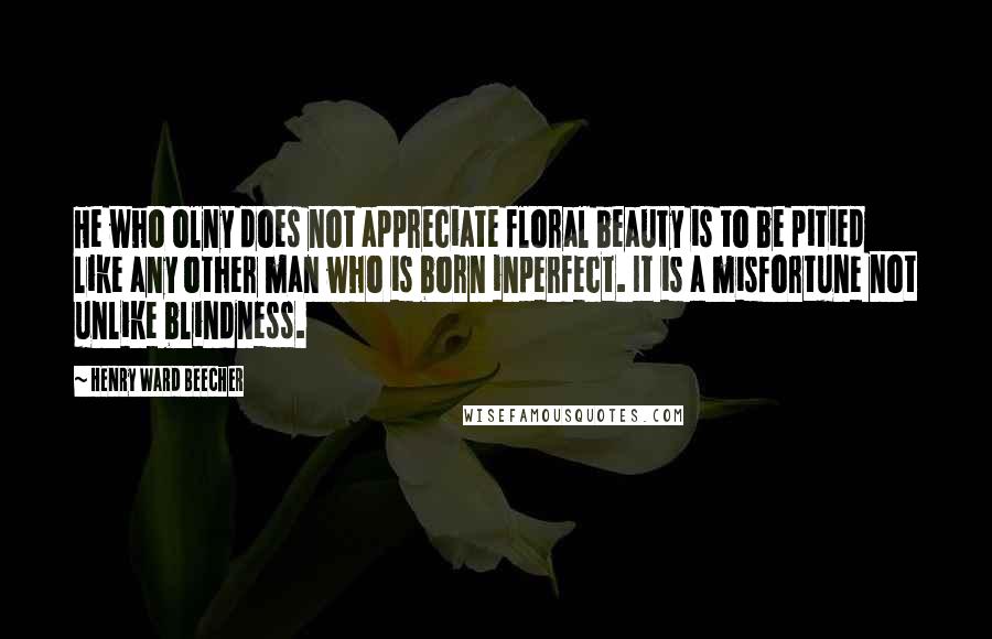 Henry Ward Beecher Quotes: He who olny does not appreciate floral beauty is to be pitied like any other man who is born inperfect. It is a misfortune not unlike blindness.