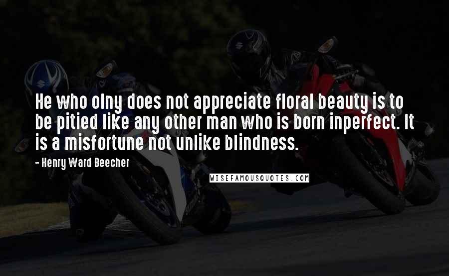 Henry Ward Beecher Quotes: He who olny does not appreciate floral beauty is to be pitied like any other man who is born inperfect. It is a misfortune not unlike blindness.