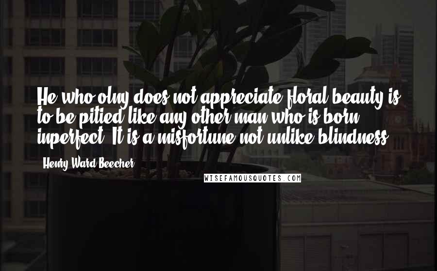 Henry Ward Beecher Quotes: He who olny does not appreciate floral beauty is to be pitied like any other man who is born inperfect. It is a misfortune not unlike blindness.