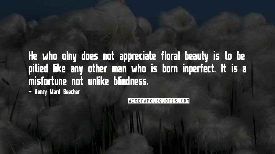 Henry Ward Beecher Quotes: He who olny does not appreciate floral beauty is to be pitied like any other man who is born inperfect. It is a misfortune not unlike blindness.