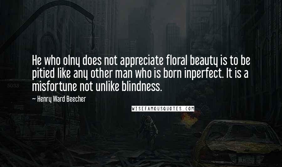 Henry Ward Beecher Quotes: He who olny does not appreciate floral beauty is to be pitied like any other man who is born inperfect. It is a misfortune not unlike blindness.