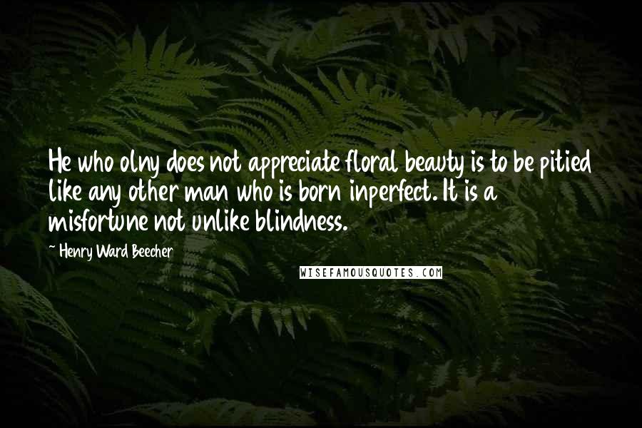 Henry Ward Beecher Quotes: He who olny does not appreciate floral beauty is to be pitied like any other man who is born inperfect. It is a misfortune not unlike blindness.