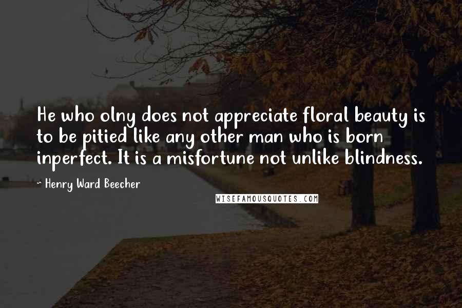 Henry Ward Beecher Quotes: He who olny does not appreciate floral beauty is to be pitied like any other man who is born inperfect. It is a misfortune not unlike blindness.
