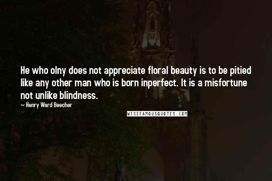 Henry Ward Beecher Quotes: He who olny does not appreciate floral beauty is to be pitied like any other man who is born inperfect. It is a misfortune not unlike blindness.
