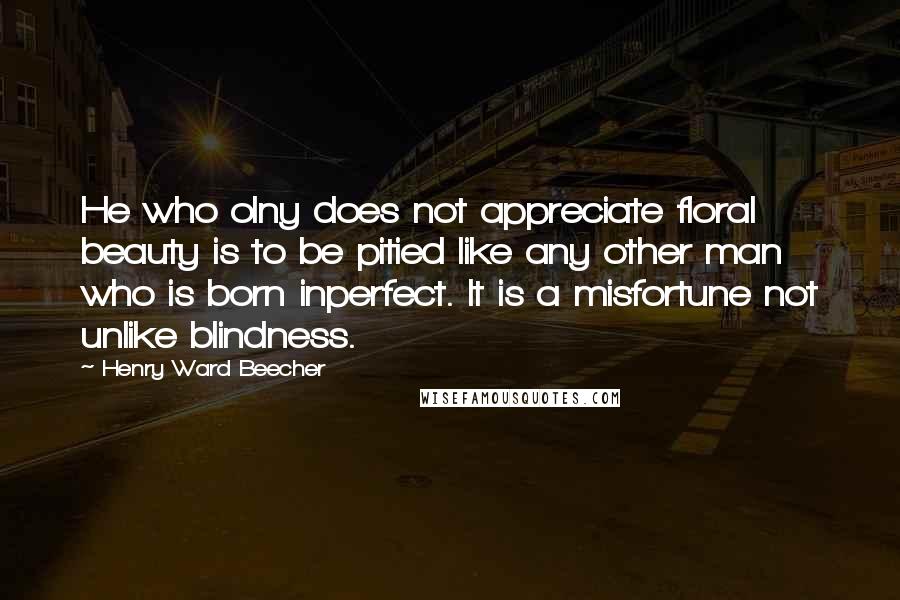 Henry Ward Beecher Quotes: He who olny does not appreciate floral beauty is to be pitied like any other man who is born inperfect. It is a misfortune not unlike blindness.