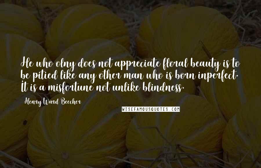 Henry Ward Beecher Quotes: He who olny does not appreciate floral beauty is to be pitied like any other man who is born inperfect. It is a misfortune not unlike blindness.