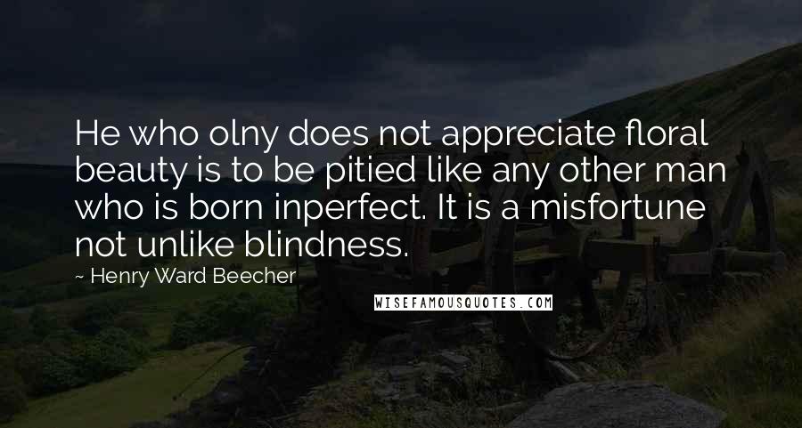 Henry Ward Beecher Quotes: He who olny does not appreciate floral beauty is to be pitied like any other man who is born inperfect. It is a misfortune not unlike blindness.