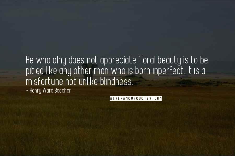 Henry Ward Beecher Quotes: He who olny does not appreciate floral beauty is to be pitied like any other man who is born inperfect. It is a misfortune not unlike blindness.
