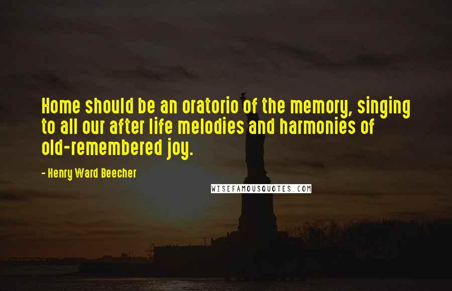 Henry Ward Beecher Quotes: Home should be an oratorio of the memory, singing to all our after life melodies and harmonies of old-remembered joy.