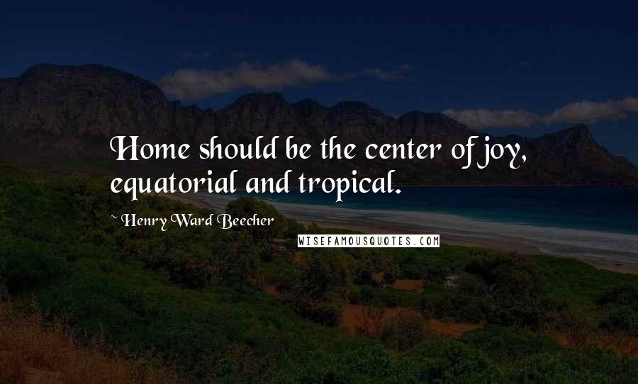 Henry Ward Beecher Quotes: Home should be the center of joy, equatorial and tropical.