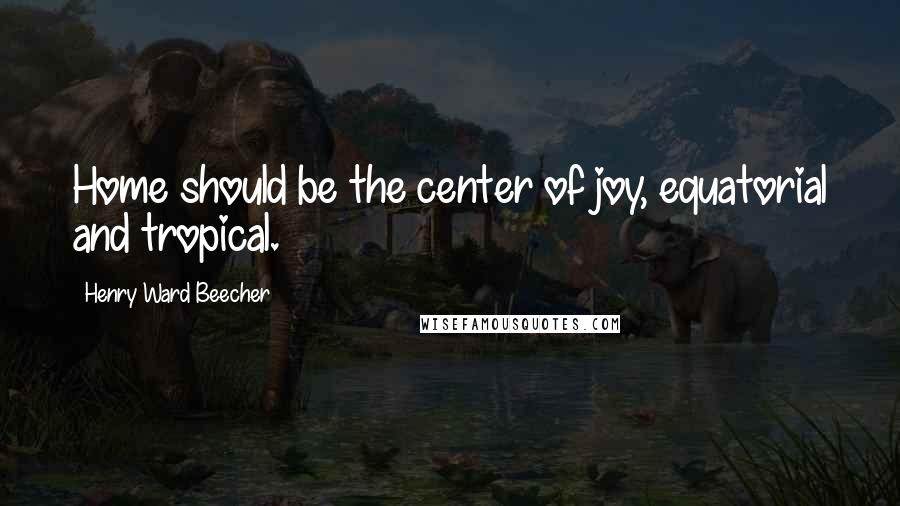 Henry Ward Beecher Quotes: Home should be the center of joy, equatorial and tropical.