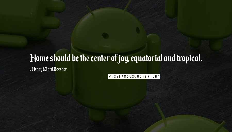 Henry Ward Beecher Quotes: Home should be the center of joy, equatorial and tropical.