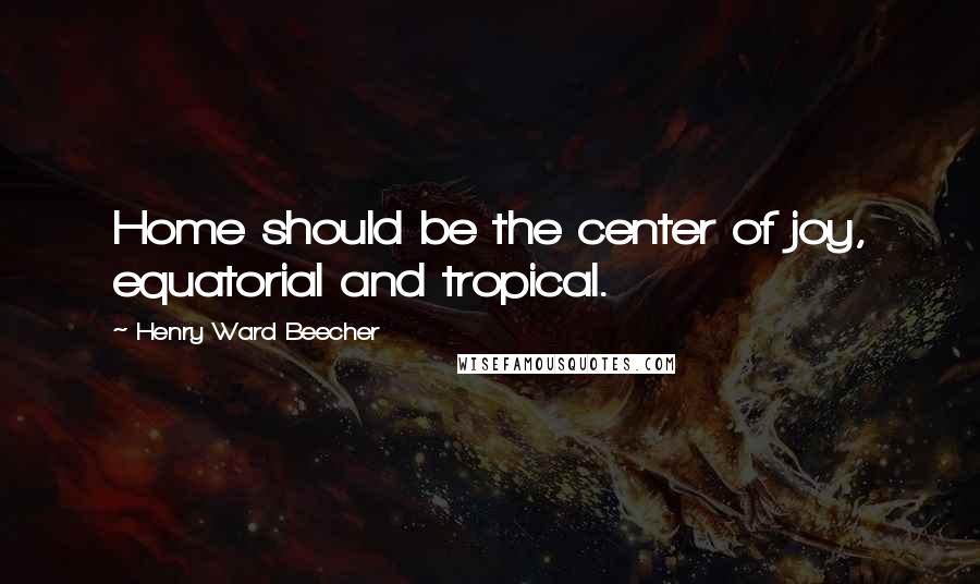 Henry Ward Beecher Quotes: Home should be the center of joy, equatorial and tropical.