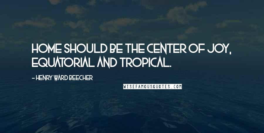 Henry Ward Beecher Quotes: Home should be the center of joy, equatorial and tropical.