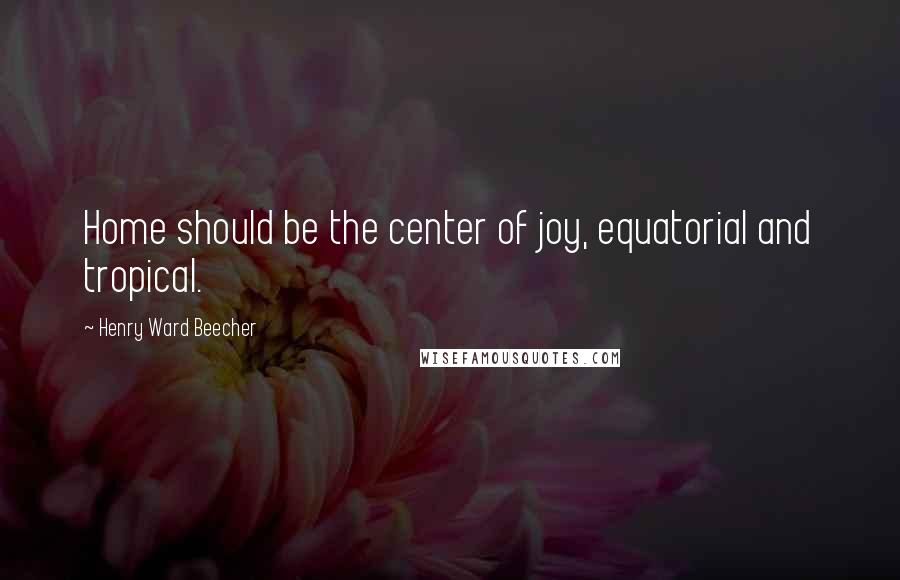 Henry Ward Beecher Quotes: Home should be the center of joy, equatorial and tropical.