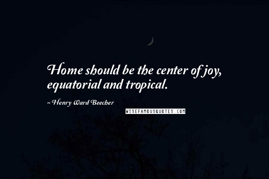 Henry Ward Beecher Quotes: Home should be the center of joy, equatorial and tropical.