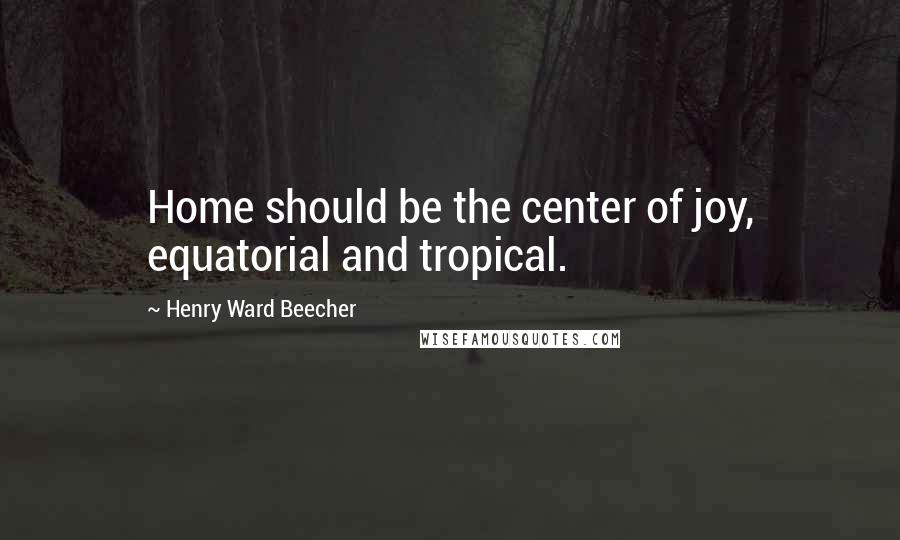 Henry Ward Beecher Quotes: Home should be the center of joy, equatorial and tropical.