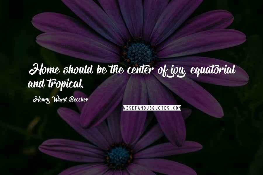 Henry Ward Beecher Quotes: Home should be the center of joy, equatorial and tropical.