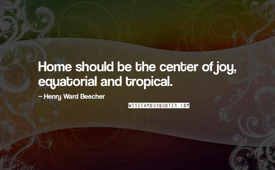 Henry Ward Beecher Quotes: Home should be the center of joy, equatorial and tropical.