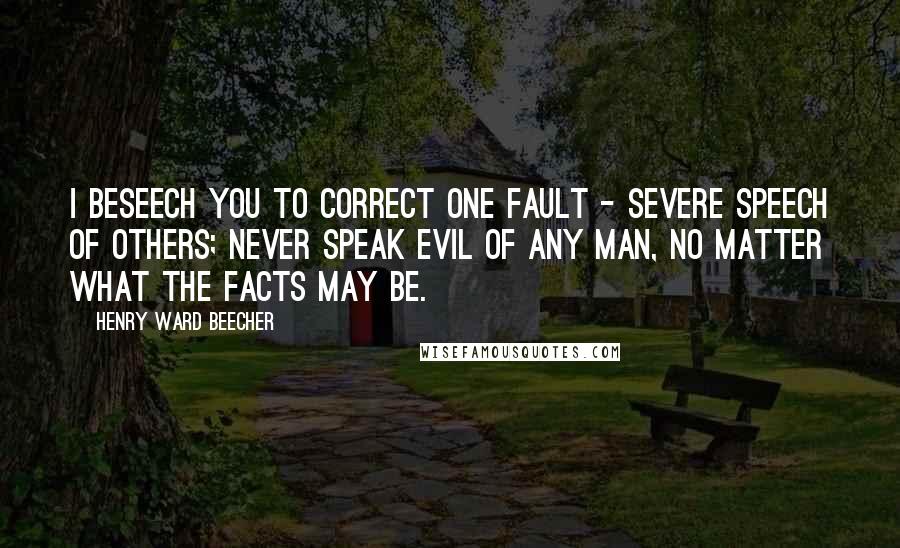 Henry Ward Beecher Quotes: I beseech you to correct one fault - severe speech of others; never speak evil of any man, no matter what the facts may be.