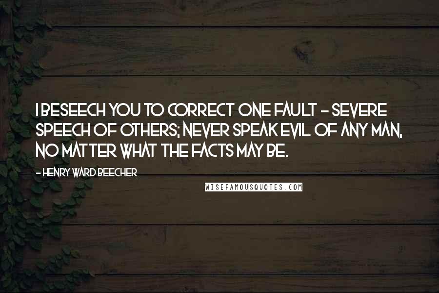 Henry Ward Beecher Quotes: I beseech you to correct one fault - severe speech of others; never speak evil of any man, no matter what the facts may be.