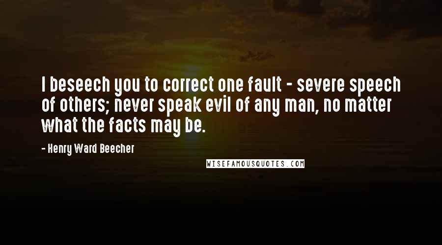 Henry Ward Beecher Quotes: I beseech you to correct one fault - severe speech of others; never speak evil of any man, no matter what the facts may be.