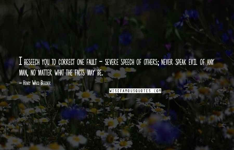 Henry Ward Beecher Quotes: I beseech you to correct one fault - severe speech of others; never speak evil of any man, no matter what the facts may be.