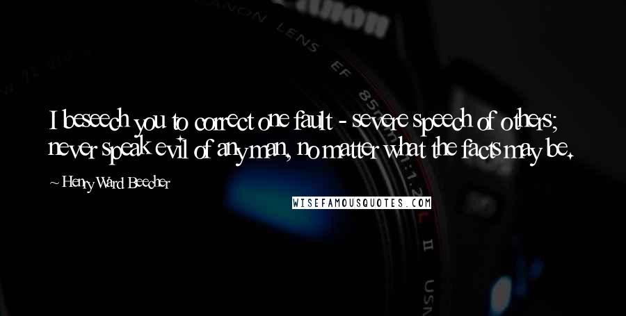 Henry Ward Beecher Quotes: I beseech you to correct one fault - severe speech of others; never speak evil of any man, no matter what the facts may be.