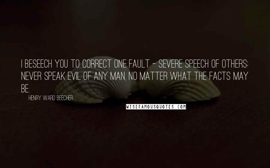 Henry Ward Beecher Quotes: I beseech you to correct one fault - severe speech of others; never speak evil of any man, no matter what the facts may be.