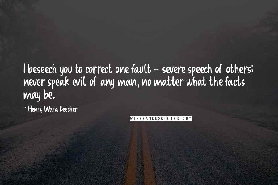 Henry Ward Beecher Quotes: I beseech you to correct one fault - severe speech of others; never speak evil of any man, no matter what the facts may be.