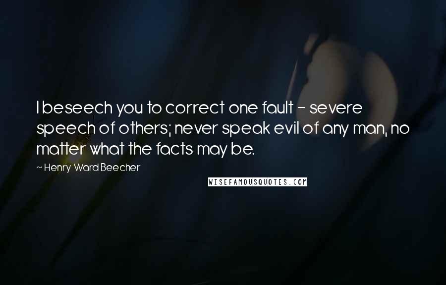 Henry Ward Beecher Quotes: I beseech you to correct one fault - severe speech of others; never speak evil of any man, no matter what the facts may be.