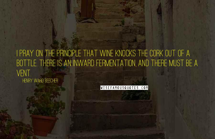 Henry Ward Beecher Quotes: I pray on the principle that wine knocks the cork out of a bottle. There is an inward fermentation, and there must be a vent.