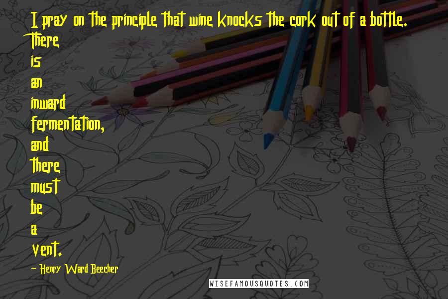 Henry Ward Beecher Quotes: I pray on the principle that wine knocks the cork out of a bottle. There is an inward fermentation, and there must be a vent.