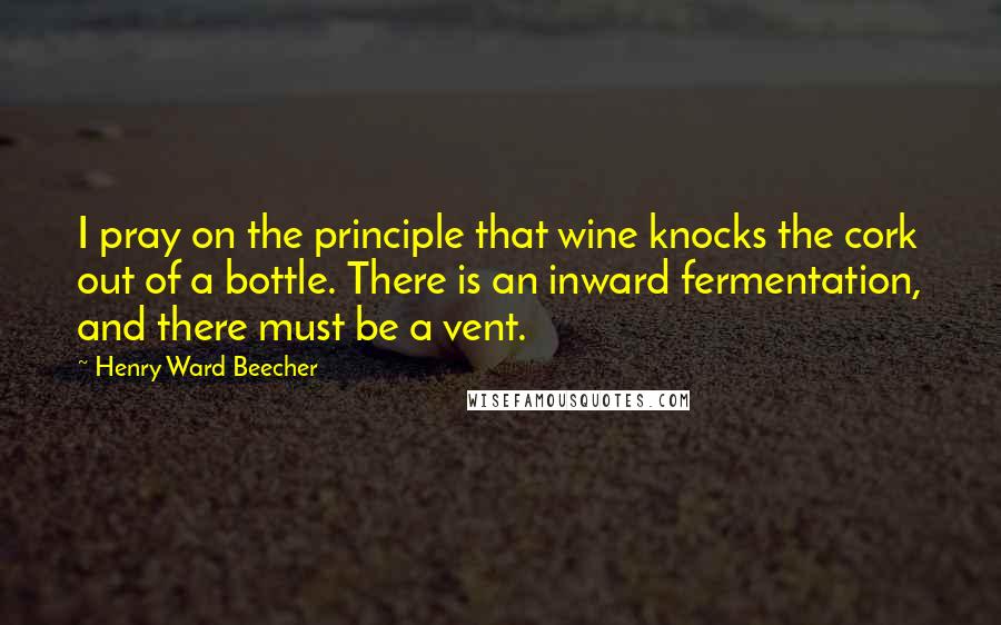 Henry Ward Beecher Quotes: I pray on the principle that wine knocks the cork out of a bottle. There is an inward fermentation, and there must be a vent.