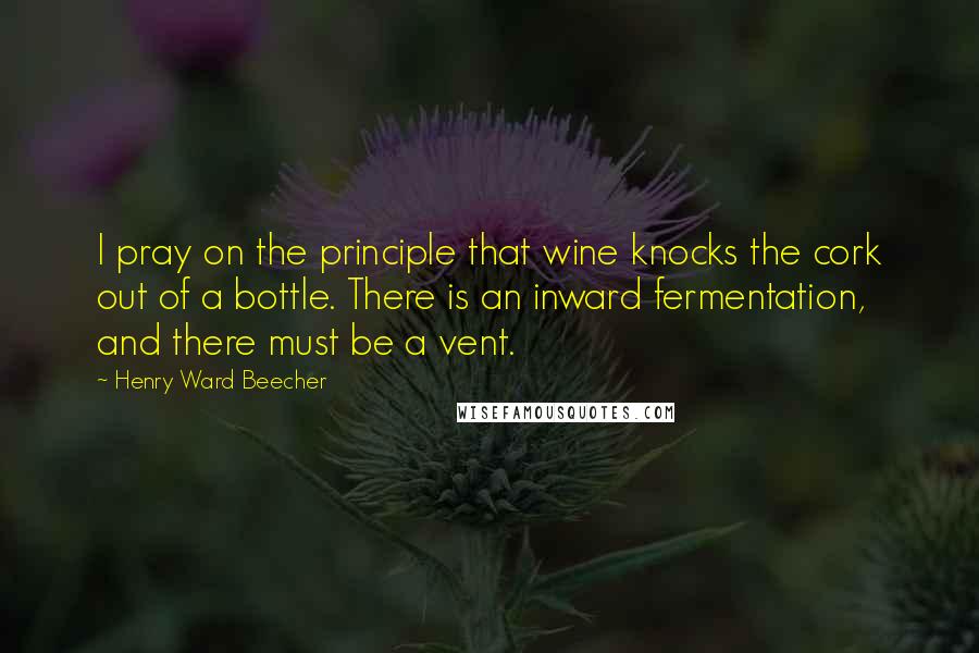 Henry Ward Beecher Quotes: I pray on the principle that wine knocks the cork out of a bottle. There is an inward fermentation, and there must be a vent.