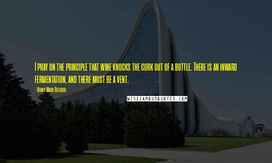 Henry Ward Beecher Quotes: I pray on the principle that wine knocks the cork out of a bottle. There is an inward fermentation, and there must be a vent.