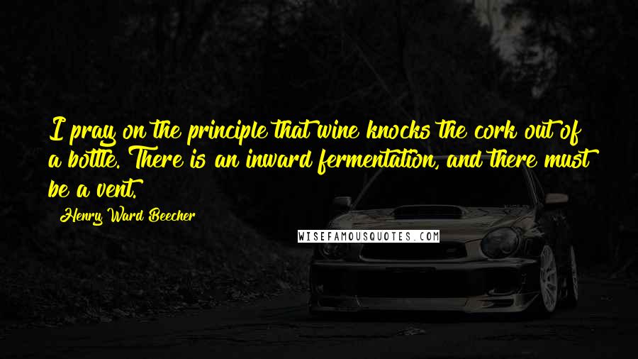 Henry Ward Beecher Quotes: I pray on the principle that wine knocks the cork out of a bottle. There is an inward fermentation, and there must be a vent.