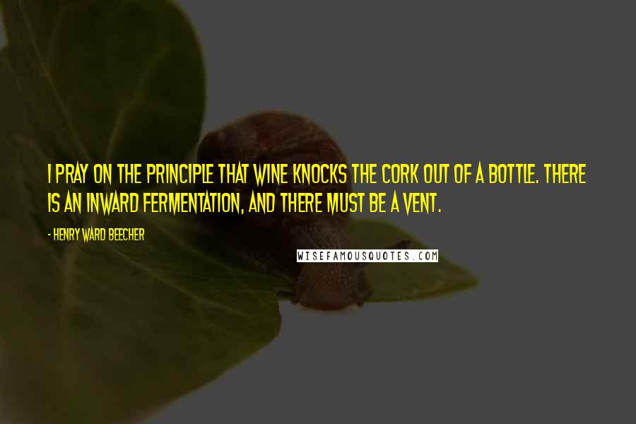 Henry Ward Beecher Quotes: I pray on the principle that wine knocks the cork out of a bottle. There is an inward fermentation, and there must be a vent.