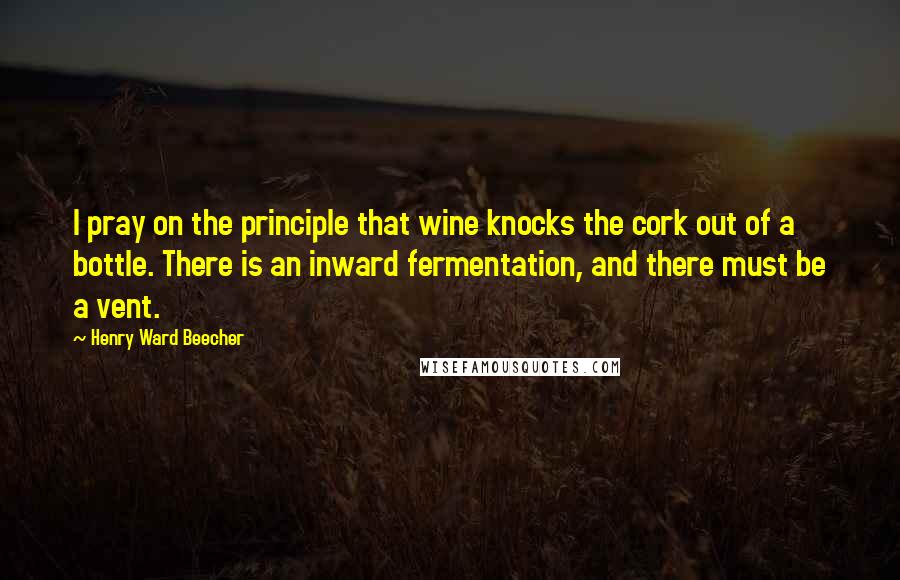 Henry Ward Beecher Quotes: I pray on the principle that wine knocks the cork out of a bottle. There is an inward fermentation, and there must be a vent.