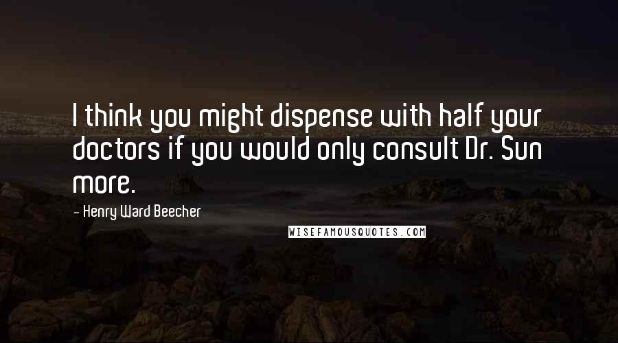 Henry Ward Beecher Quotes: I think you might dispense with half your doctors if you would only consult Dr. Sun more.