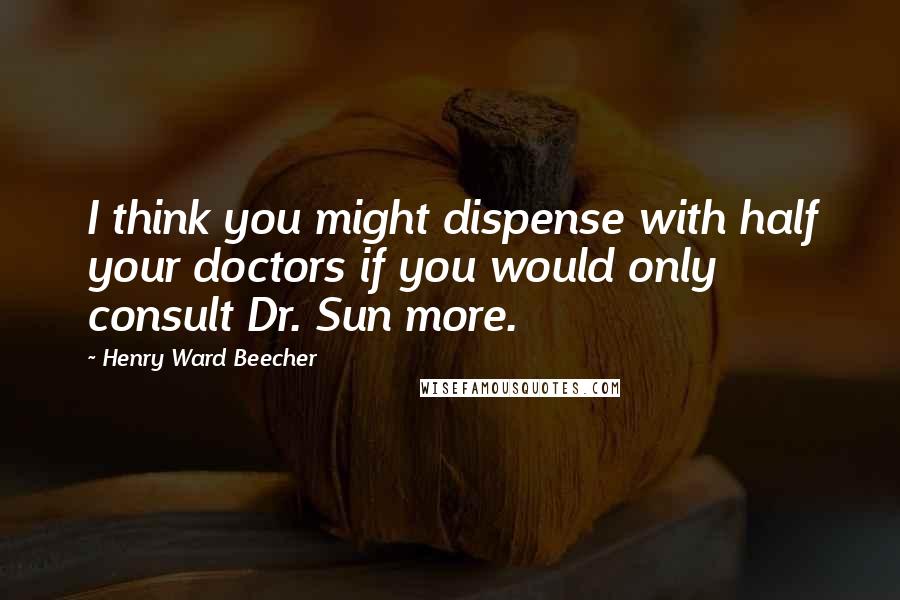 Henry Ward Beecher Quotes: I think you might dispense with half your doctors if you would only consult Dr. Sun more.