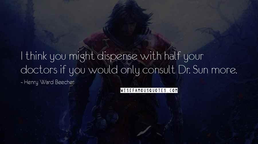 Henry Ward Beecher Quotes: I think you might dispense with half your doctors if you would only consult Dr. Sun more.