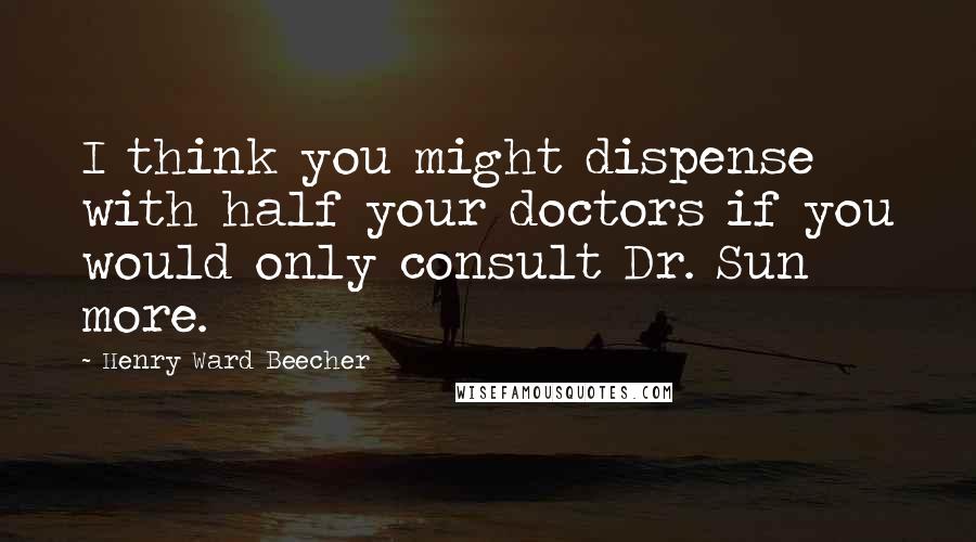 Henry Ward Beecher Quotes: I think you might dispense with half your doctors if you would only consult Dr. Sun more.